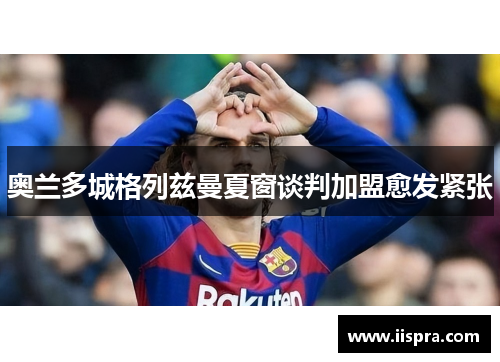 奥兰多城格列兹曼夏窗谈判加盟愈发紧张